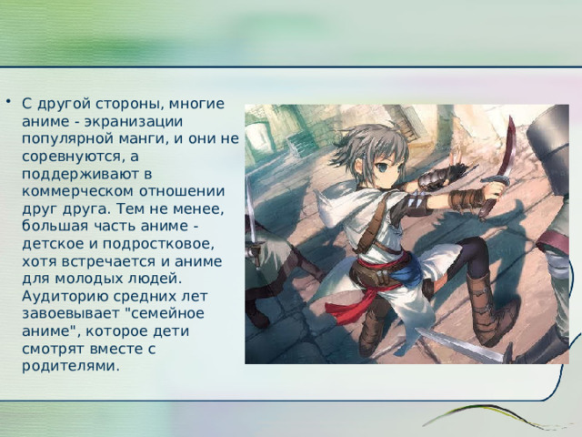 С другой стороны, многие аниме - экранизации популярной манги, и они не соревнуются, а поддерживают в коммерческом отношении друг друга. Тем не менее, большая часть аниме - детское и подростковое, хотя встречается и аниме для молодых людей. Аудиторию средних лет завоевывает 