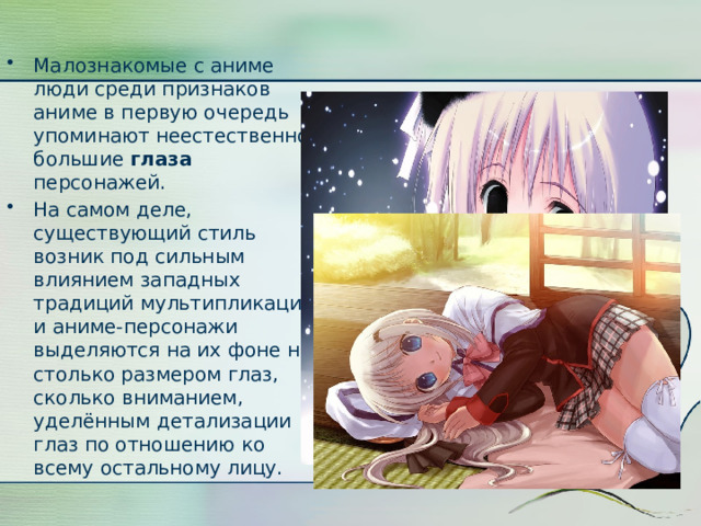 Малознакомые с аниме люди среди признаков аниме в первую очередь упоминают неестественно большие глаза персонажей. На самом деле, существующий стиль возник под сильным влиянием западных традиций мультипликации и аниме-персонажи выделяются на их фоне не столько размером глаз, сколько вниманием, уделённым детализации глаз по отношению ко всему остальному лицу. 