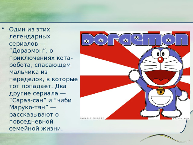 Один из этих легендарных сериалов — “Дораэмон”, о приключениях кота-робота, спасающем мальчика из переделок, в которые тот попадает. Два другие сериала — “Сараэ-сан” и “чиби Маруко-тян” — рассказывают о повседневной семейной жизни.   