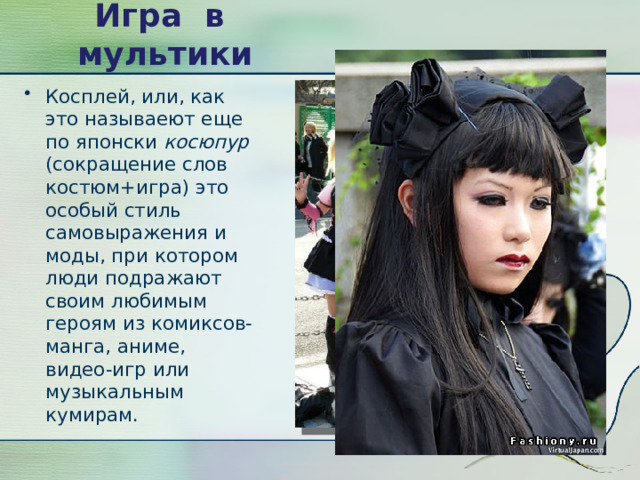 Игра в мультики Косплей, или, как это называеют еще по японски  косюпур (сокращение слов костюм+игра) это особый стиль самовыражения и моды, при котором люди подражают своим любимым героям из комиксов-манга, аниме, видео-игр или музыкальным кумирам. 