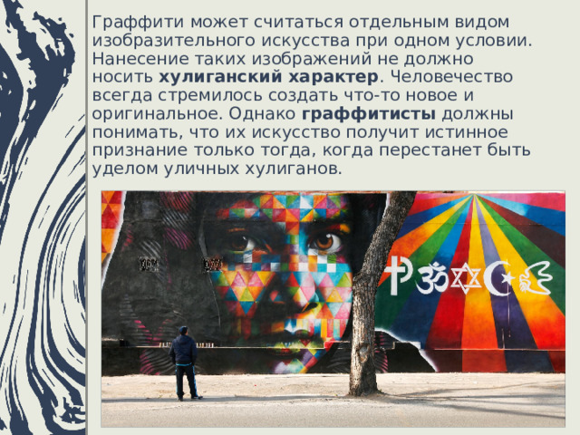 Граффити может считаться отдельным видом изобразительного искусства при одном условии. Нанесение таких изображений не должно носить  хулиганский характер . Человечество всегда стремилось создать что-то новое и оригинальное. Однако  граффитисты  должны понимать, что их искусство получит истинное признание только тогда, когда перестанет быть уделом уличных хулиганов. 