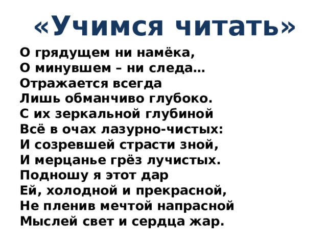 « Учимся читать » О грядущем ни намёка, О минувшем – ни следа… Отражается всегда Лишь обманчиво глубоко. С их зеркальной глубиной Всё в очах лазурно-чистых: И созревшей страсти зной, И мерцанье грёз лучистых. Подношу я этот дар Ей, холодной и прекрасной, Не пленив мечтой напрасной Мыслей свет и сердца жар.