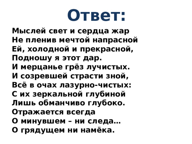 Ответ: Мыслей свет и сердца жар Не пленив мечтой напрасной Ей, холодной и прекрасной, Подношу я этот дар. И мерцанье грёз лучистых. И созревшей страсти зной, Всё в очах лазурно-чистых: С их зеркальной глубиной Лишь обманчиво глубоко. Отражается всегда О минувшем – ни следа… О грядущем ни намёка.
