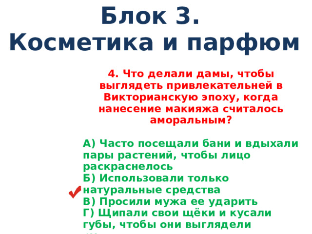 Блок 3. Косметика и парфюм 4 . Что делали дамы, чтобы выглядеть привлекательней в Викторианскую эпоху, когда нанесение макияжа считалось аморальным?  А) Часто посещали бани и вдыхали пары растений, чтобы лицо раскраснелось Б) Использовали только натуральные средства В) Просили мужа ее ударить Г) Щипали свои щёки и кусали губы, чтобы они выглядели румяными