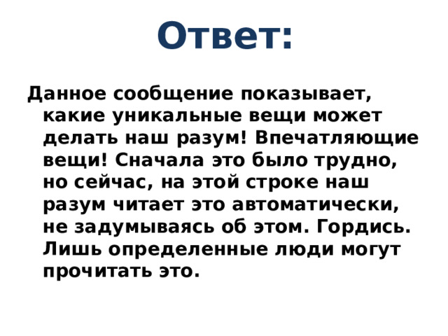 Ответ: Данное сообщение показывает, какие уникальные вещи может делать наш разум! Впечатляющие вещи! Сначала это было трудно, но сейчас, на этой строке наш разум читает это автоматически, не задумываясь об этом. Гордись. Лишь определенные люди могут прочитать это.