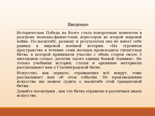Введение  Историческая Победа на Волге стала поворотным моментом в разгроме немецко-фашистских агрессоров во второй мировой войне. По масштабу, размаху и результатам она не имеет себе равных в мировой военной истории. «На огромном пространстве в течение семи месяцев происходила гигантская битва, в которой принимали участие с обеих сторон около 3 миллионов солдат, десятки тысяч единиц боевой техники». Не только учебники истории, статьи и архивные материалы рассказывают нам о Сталинградской битве.   Искусство, как зеркало, отражающее всё вокруг, тоже рассказывает нам об этом событии. По произведениям искусства мы можем судить о масштабе этой грандиозной битвы.  Давайте посмотрим , как эта битва отражена в различных видах искусства. 