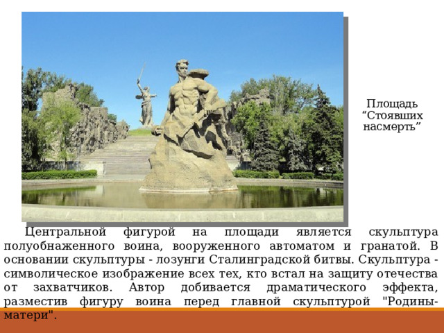 Площадь “Стоявших насмерть”  Центральной фигурой на площади является скульптура полуобнаженного воина, вооруженного автоматом и гранатой. В основании скульптуры - лозунги Сталинградской битвы. Скульптура - символическое изображение всех тех, кто встал на защиту отечества от захватчиков. Автор добивается драматического эффекта, разместив фигуру воина перед главной скульптурой 