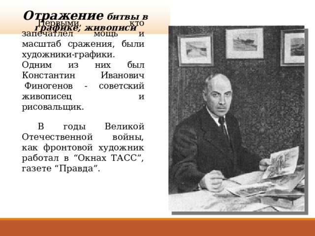 Отражение битвы в графике, живописи  Первыми, кто запечатлел мощь и масштаб сражения, были художники-графики. Одним из них был Константин Иванович  Финогенов - советский живописец и рисовальщик.  В годы Великой Отечественной войны, как фронтовой художник работал в “Окнах ТАСС”, газете “Правда”. 