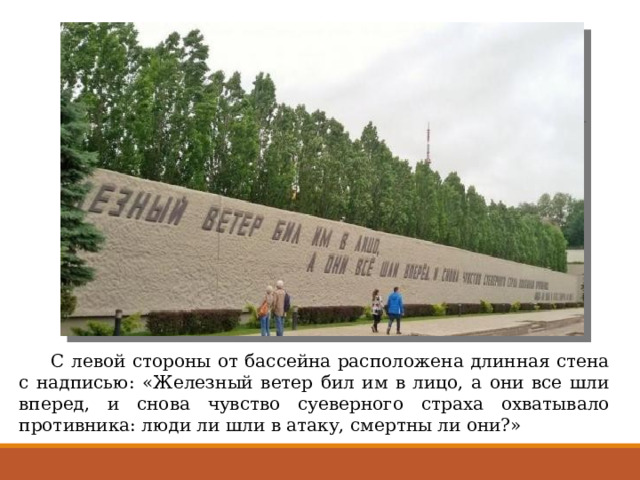 С левой стороны от бассейна расположена длинная стена с надписью: «Железный ветер бил им в лицо, а они все шли вперед, и снова чувство суеверного страха охватывало противника: люди ли шли в атаку, смертны ли они?» 