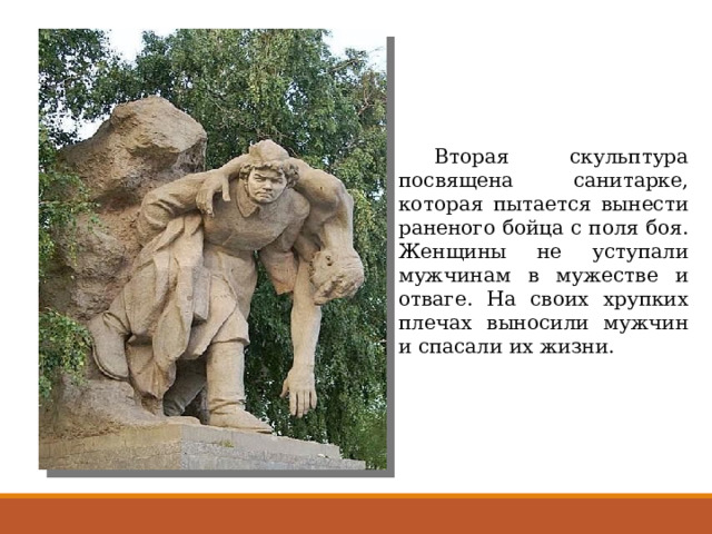  Вторая скульптура посвящена санитарке, которая пытается вынести раненого бойца с поля боя. Женщины не уступали мужчинам в мужестве и отваге. На своих хрупких плечах выносили мужчин и спасали их жизни. 