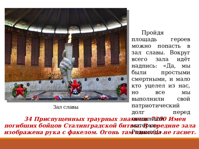  Пройдя площадь героев можно попасть в зал славы. Вокруг всего зала идёт надпись: «Да, мы были простыми смертными, и мало кто уцелел из нас, но все мы выполнили свой патриотический долг перед священной матерью-Родиной!». Зал славы  34 Приспущенных траурных знамени. 7200 Имен погибших бойцов Сталинградской битвы. В середине зала изображена рука с факелом. Огонь там никогда не гаснет. 