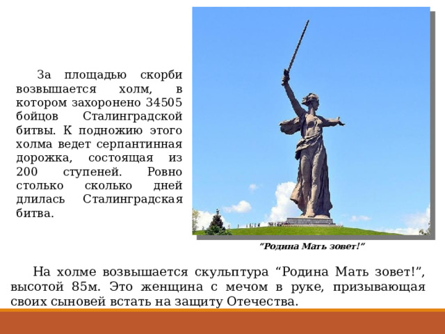  За площадью скорби возвышается холм, в котором захоронено 34505 бойцов Сталинградской битвы. К подножию этого холма ведет серпантинная дорожка, состоящая из 200 ступеней. Ровно столько сколько дней длилась Сталинградская битва. “ Родина Мать зовет!”  На холме возвышается скульптура “Родина Мать зовет!”, высотой 85м. Это женщина с мечом в руке, призывающая своих сыновей встать на защиту Отечества. 