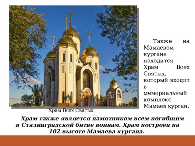  Также на Мамаевом кургане находится Храм Всех Святых, который входит в мемориальный комплекс Мамаев курган. Храм Всех Святых  Храм также является памятником всем погибшим в Сталинградской битве воинам. Храм построен на 102 высоте Мамаева кургана.  