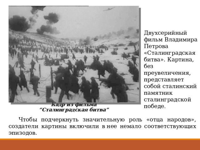Двухсерийный фильм Владимира Петрова «Сталинградская битва». Картина, без преувеличения, представляет собой сталинский памятник сталинградской победе . Кадр из фильма “Сталинградская битва”  Чтобы подчеркнуть значительную роль «отца народов», создатели картины включили в нее немало соответствующих эпизодов. 