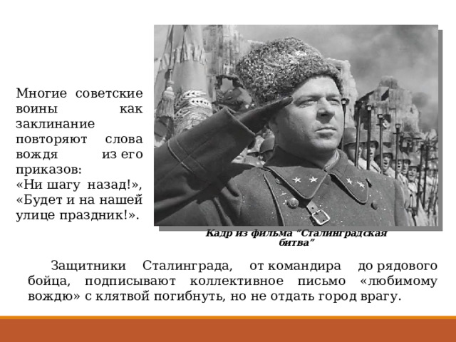 Многие советские воины как заклинание повторяют слова вождя из его приказов: «Ни шагу назад!», «Будет и на нашей̆ улице праздник!». Кадр из фильма “Сталинградская битва”  Защитники Сталинграда, от командира до рядового бойца, подписывают коллективное письмо «любимому вождю» с клятвой̆ погибнуть, но не отдать город врагу. 