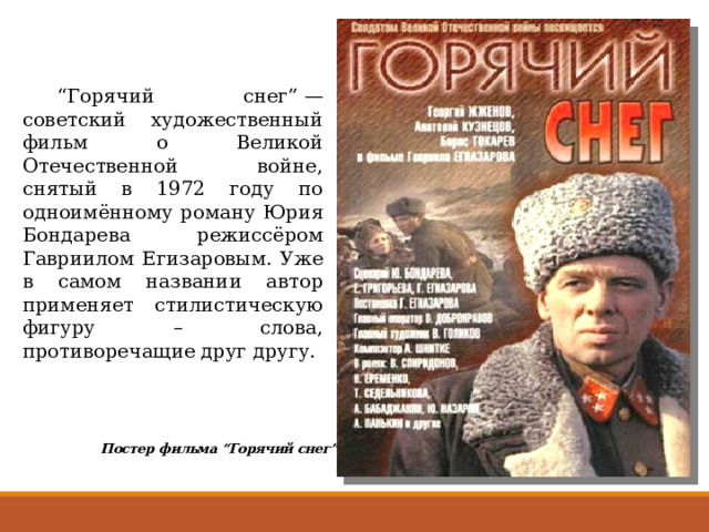  “ Горячий снег” — советский художественный фильм о Великой Отечественной войне, снятый в 1972 году по одноимённому роману Юрия Бондарева режиссёром Гавриилом Егизаровым. Уже в самом названии автор применяет стилистическую фигуру – слова, противоречащие друг другу. Постер фильма “Горячий снег” 