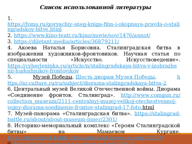 Список использованной литературы 1. https://foma.ru/goryachiy-sneg-kniga-film-i-okopnaya-pravda-o-stalingradskoy-bitve.html 2. https://www.kino-teatr.ru/kino/movie/sov/1476/annot/ 3. https://diletant.media/articles/36879211/ 4. Акоева Наталья Борисовна. Сталинградская битва в изображении художников-фронтовиков. Научная статья по специальности «Искусство. Искусствоведение». https://cyberleninka.ru/article/n/stalingradskaya-bitva-v-izobrazhenii-hudozhnikov-frontovikov 5. Музей Победы .  Шесть диорам Музея Победы . h ttps://ar.culture.ru/ru/subject/diorama-stalingradskaya-bitva-2 6. Центральный музей Великой Отечественной войны. Диорама «Соединение фронтов. Сталинград». http :// www . comgun . ru / collection _ museum /2111- centralnyj - muzej - velikoj - otechestvennoj - vojny - diorama - soedinenie - frontov - stalingrad -17- foto . html  7. Музей-панорама «Сталинградская битва». https :// stalingrad - battle . ru / about / about - museum - inner /2301/ 8. Историко-мемориальный комплекс «Героям Сталинградской битвы» на Мамаевом Кургане. https://stalingrad-battle.ru/about/about-museum-inner/2302/ 9. http://www.pomnivoinu.ru/home/reports/1561/ 