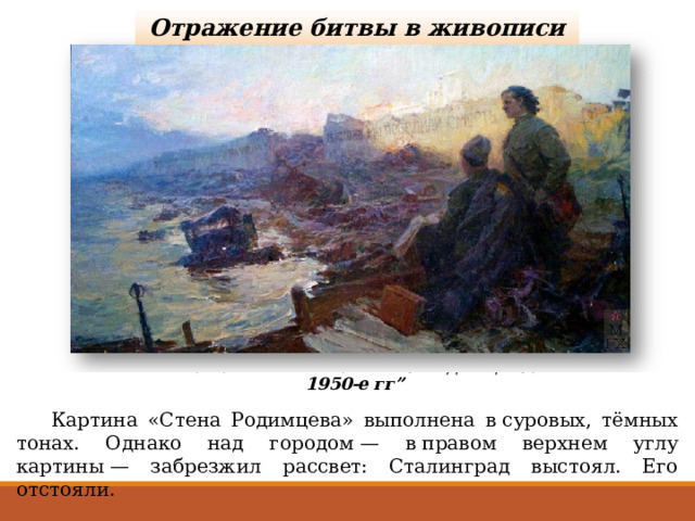 Отражение битвы в живописи К. И. Финогенов. “Стена Родимцева. 1950-е гг”  Картина «Стена Родимцева» выполнена в суровых, тёмных тонах. Однако над городом — в правом верхнем углу картины — забрезжил рассвет: Сталинград выстоял. Его отстояли. 