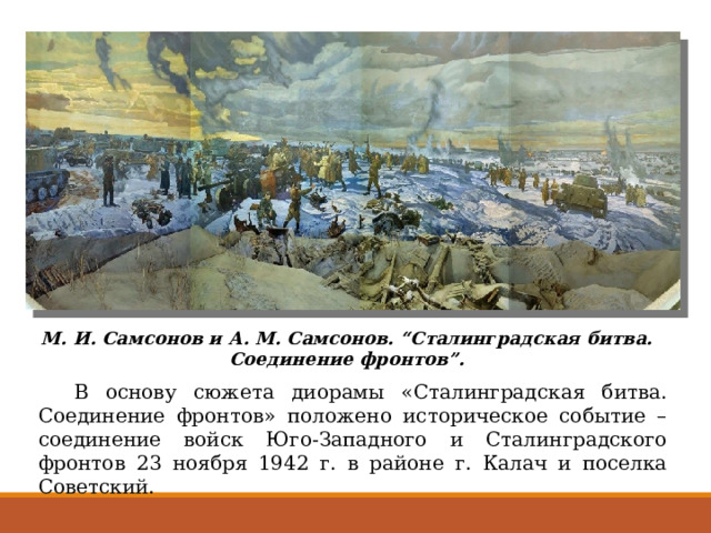 М. И. Самсонов и А. М. Самсонов. “Сталинградская битва. Соединение фронтов”.  В основу сюжета диорамы «Сталинградская битва. Соединение фронтов» положено историческое событие – соединение войск Юго-Западного и Сталинградского фронтов 23 ноября 1942 г. в районе г. Калач и поселка Советский. 