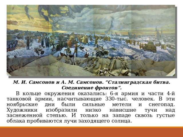 М. И. Самсонов и А. М. Самсонов. “Сталинградская битва. Соединение фронтов”.  В кольце окружения оказались: 6-я армия и части 4-й танковой армии, насчитывающие 330-тыс. человек. В эти ноябрьские дни были сильные метели и снегопад. Художники изобразили низко нависшие тучи над заснеженной степью. И только на западе сквозь густые облака пробиваются лучи заходящего солнца. 