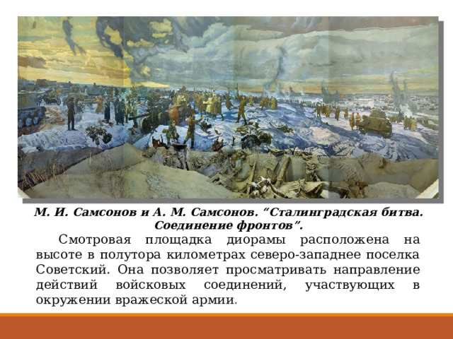 М. И. Самсонов и А. М. Самсонов. “Сталинградская битва. Соединение фронтов”.  Смотровая площадка диорамы расположена на высоте в полутора километрах северо-западнее поселка Советский. Она позволяет просматривать направление действий войсковых соединений, участвующих в окружении вражеской армии . 