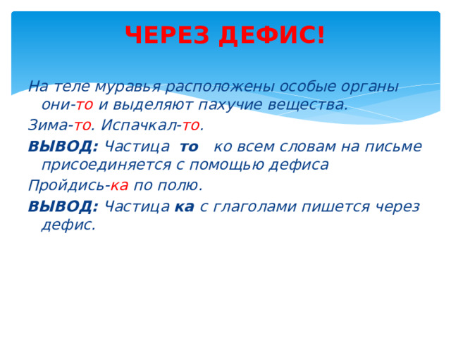 ЧЕРЕЗ ДЕФИС!   На теле муравья расположены особые органы они- то и выделяют пахучие вещества. Зима- то . Испачкал- то . ВЫВОД: Частица то ко всем словам на письме присоединяется с помощью дефиса Пройдись- ка по полю. ВЫВОД: Частица ка с глаголами пишется через дефис.   