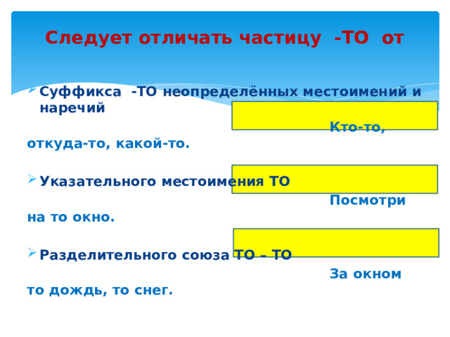 Следует отличать частицу -ТО от   Суффикса -ТО неопределённых местоимений и наречий  Кто-то, откуда-то, какой-то.  Указательного местоимения ТО  Посмотри на то окно.  Разделительного союза ТО – ТО  За окном то дождь, то снег.  