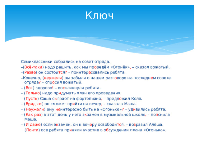 Ключ   Семиклассники собрались на совет отряда. – ( Всё-таки ) надо решить, как мы пр о ведём «Огонёк» , – сказал вожатый. – ( Разве ) он состои тс я ? – поинтер е совались ребята. – Конечно, ( неужели ) вы забыли о нашем разг о воре на последн е м совете отряда ? – спр о сил вожатый. – ( Вот ) здорово ! – во с кликнули ребята. – ( Только ) надо пр и думать план его проведения. – ( Пусть ) Саша с ы грает на фортепиано , – предл о жил Коля. – ( Вряд ли ) он сможет пр и йти на вечер , – сказала Маша. – ( Неужели ) ему не интересно быть на «Огоньке» ? – уд и вились ребята. – ( Как раз ) в этот день у него э к замен в музыкальной школе , – по я снила Маша. – ( И даже ) если э к замен, он к веч е ру освободи тс я , – во з разил Алёша.  ( Почти ) все ребята пр и няли участие в о б суждении плана «Огонька». 
