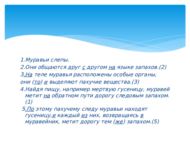 1.Муравьи слепы. 2.Они общаются друг с другом на языке запахов.(2) 3 .На теле муравья расположены особые органы, они ( то ) и выделяют пахучие вещества.(3) 4.Найдя пищу, например мертвую гусеницу, муравей метит на обратном пути дорогу следовым запахом.(1)  5 .По этому пахучему следу муравьи находят гусеницу, и каждый из них, возвращаясь в муравейник, метит дорогу тем ( же ) запахом.(5) 