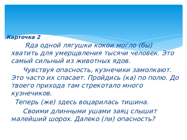 Карточка 2  Яда одной лягушки кокои могло (бы) хватить для умерщвления тысячи человек. Это самый сильный из животных ядов.  Чувствуя опасность, кузнечики замолкают. Это часто их спасает. Пройдись (ка) по полю. До твоего прихода там стрекотало много кузнечиков.  Теперь (же) здесь воцарилась тишина.  Своими длинными ушами заяц слышит малейший шорох. Далеко (ли) опасность? 