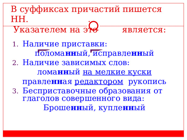 В суффиксах причастий пишется НН.  Указателем на это является: Наличие приставки: полома нн ый, исправле нн ый Наличие зависимых слов: лома нн ый на мелкие куски правле нн ая редактором рукопись Бесприставочные образования от глаголов совершенного вида: Броше нн ый, купле нн ый 
