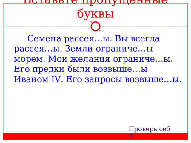 Вставьте пропущенные буквы   Семена рассея…ы. Вы всегда рассея…ы. Земли ограниче…ы морем. Мои желания ограниче…ы. Его предки были возвыше…ы Иваном IV . Его запросы возвыше…ы. Проверь себя 