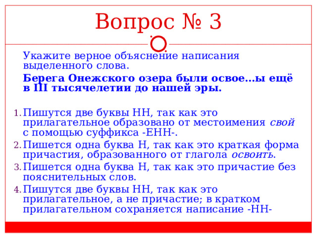 Вопрос № 3  Укажите верное объяснение написания выделенного слова.  Берега Онежского озера были освое…ы ещё в III тысячелетии до нашей эры. Пишутся две буквы НН, так как это прилагательное образовано от местоимения свой с помощью суффикса -ЕНН-. Пишется одна буква Н, так как это краткая форма причастия, образованного от глагола освоить . Пишется одна буква Н, так как это причастие без пояснительных слов. Пишутся две буквы НН, так как это прилагательное, а не причастие; в кратком прилагательном сохраняется написание -НН- 