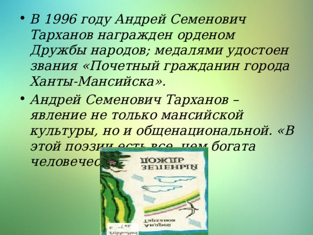 В 1996 году Андрей Семенович Тарханов награжден орденом Дружбы народов; медалями удостоен звания «Почетный гражданин города Ханты-Мансийска». Андрей Семенович Тарханов – явление не только мансийской культуры, но и общенациональной. «В этой поэзии есть все, чем богата человеческая культура» 