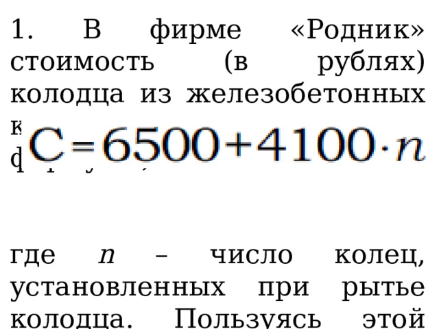 1. В фирме «Родник» стоимость (в рублях) колодца из железобетонных колец рассчитывается по формуле , где n – число колец, установленных при рытье колодца. Пользуясь этой формулой, рассчитайте стоимость колодца из 7 колец. 
