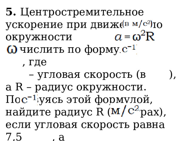 5. Центростремительное ускорение при движении по окружности можно вычислить по формуле , где – угловая скорость (в ), а R – радиус окружности. Пользуясь этой формулой, найдите радиус R (в метрах), если угловая скорость равна 7,5 , а центростремительное ускорение равно 337,5 . Ответ дайте в метрах. 