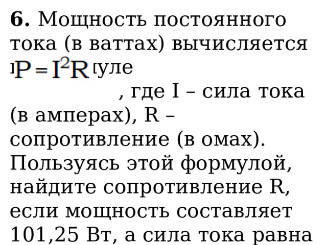 6. Мощность постоянного тока (в ваттах) вычисляется по формуле  , где I – сила тока (в амперах), R – сопротивление (в омах). Пользуясь этой формулой, найдите сопротивление R, если мощность составляет 101,25 Вт, а сила тока равна 4,5 А. Ответ дайте в омах. 