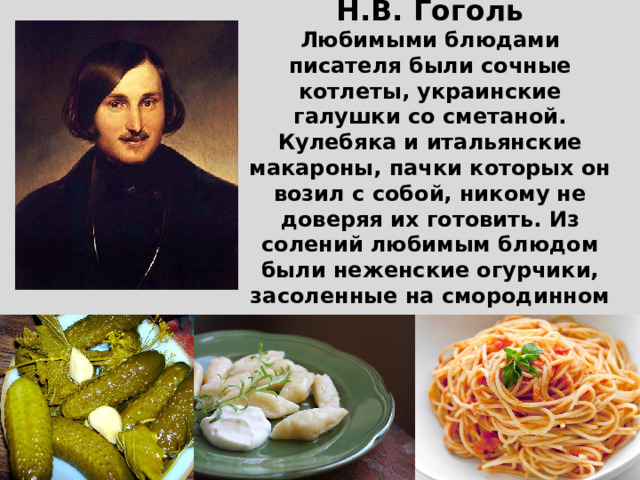 Н.В. Гоголь  Любимыми блюдами писателя были сочные котлеты, украинские галушки со сметаной. Кулебяка и итальянские макароны, пачки которых он возил с собой, никому не доверяя их готовить. Из солений любимым блюдом были неженские огурчики, засоленные на смородинном листе с хреном и чесноком.   