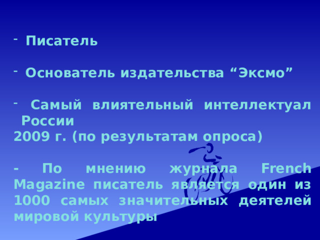  Писатель   Основатель издательства “Эксмо”   Самый влиятельный интеллектуал России 2009 г. (по результатам опроса)  - По мнению журнала French Magazine писатель является один из 1000 самых значительных деятелей мировой культуры 