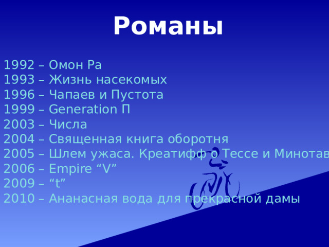 Романы 1992 – Омон Ра 1993 – Жизнь насекомых 1996 – Чапаев и Пустота 1999 – Generation П 2003 – Числа 2004 – Священная книга оборотня 2005 – Шлем ужаса. Креатифф о Тессе и Минотавре 2006 – Empire “V” 2009 – “t” 2010 – Ананасная вода для прекрасной дамы 