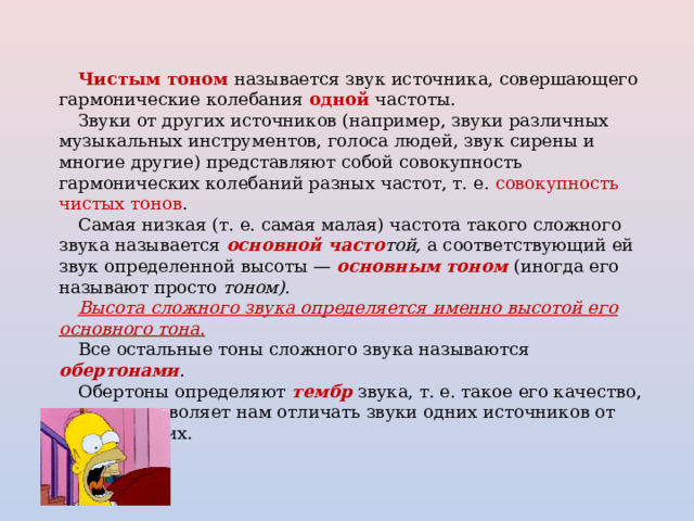 Чистым тоном называется звук источника, совершающего гармонические колебания одной  частоты. Звуки от других источников (например, звуки различных музыкальных инструментов, голоса людей, звук сирены и многие другие) представляют собой совокупность гармонических колебаний разных частот, т. е. совокупность чистых тонов . Самая низкая (т. е. самая малая) частота такого сложного звука называется  основной часто той, а соответствующий ей звук определенной высоты —  основным тоном  (иногда его называют просто тоном). Высота сложного звука определяется именно высотой его основного тона. Все остальные тоны сложного звука называются  обертонами . Обертоны определяют  тембр звука, т. е. такое его качество, которое позволяет нам отличать звуки одних источников от звуков других. 