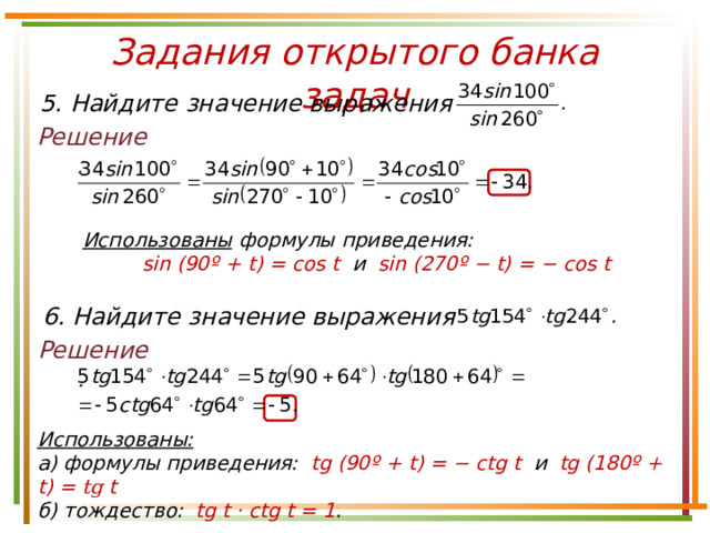 Задания открытого банка задач 5. Найдите значение выражения Решение. Использованы формулы приведения: sin ( 90º + t) = cos t и sin ( 270º −  t) = − cos t 6. Найдите значение выражения Решение. Использованы:  а) формулы приведения: tg ( 90º + t) = − ctg t и tg ( 180º +  t) = tg t б) тождество: tg t · ctg t = 1 . 