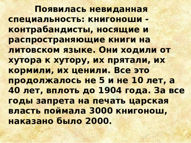  Появилась невиданная специальность: книгоноши - контрабандисты, носящие и распространяющие книги на литовском языке. Они ходили от хутора к хутору, их прятали, их кормили, их ценили. Все это продолжалось не 5 и не 10 лет, а 40 лет, вплоть до 1904 года. За все годы запрета на печать царская власть поймала 3000 книгонош, наказано было 2000. 