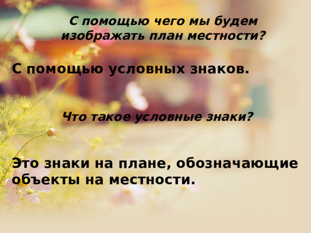  С помощью чего мы будем изображать план местности?   С помощью условных знаков.  Что такое условные знаки?  Это знаки на плане, обозначающие объекты на местности.  