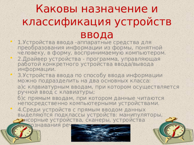 Каковы назначение и классификация устройств ввода 1.Устройства ввода -аппаратные средства для преобразования информации из формы, понятной человеку, в форму, воспринимаемую компьютером. 2.Драйвер устройства - программа, управляющая работой конкретного устройства ввода/вывода информации. 3.Устройства ввода по способу ввода информации можно подразделить на два основных класса:  а)с клавиатурным вводам, при котором осуществляется ручной ввод с клавиатуры;  б)с прямым вводам, при котором данные читаются непосредственно компьютерными устройствами. 4.Среди устройств с прямым вводом данных выделяются подклассы устройств: манипуляторы, сенсорные устройства, сканеры, устройства распознавания речи.  