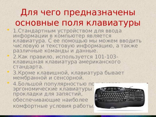 Для чего предназначены основные поля клавиатуры 1.Стандартным устройством для ввода информации в компьютер является клавиатура. С ее помощью мы можем вводить числовую и текстовую информацию, а также различные команды и данные. 2.Как правило, используется 101-103-клавишная клавиатура американского стандарта. 3.Кроме клавишной, клавиатура бывает мембранной и сенсорной. 4.Большой популярностью пользуются эргономические клавиатуры и специальные прокладки для запястий,  обеспечивающие наиболее  комфортные условия работы.  