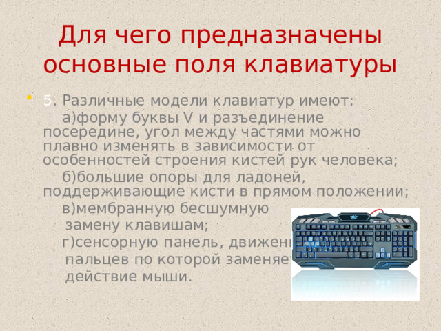 Для чего предназначены основные поля клавиатуры 5 . Различные модели клавиатур имеют:   а)форму буквы V и разъединение посередине, угол между частями можно плавно изменять в зависимости от особенностей строения кистей рук человека;   б)большие опоры для ладоней, поддерживающие кисти в прямом положении;   в)мембранную бесшумную   замену клавишам;   г)сенсорную панель, движение   пальцев по которой заменяет   действие мыши.  