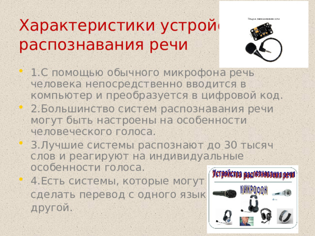 Характеристики устройств распознавания речи 1.С помощью обычного микрофона речь человека непосредственно вводится в компьютер и преобразуется в цифровой код. 2.Большинство систем распознавания речи могут быть настроены на особенности человеческого голоса. 3.Лучшие системы распознают до 30 тысяч слов и реагируют на индивидуальные особенности голоса. 4.Есть системы, которые могут  сделать перевод с одного языка на  другой.  