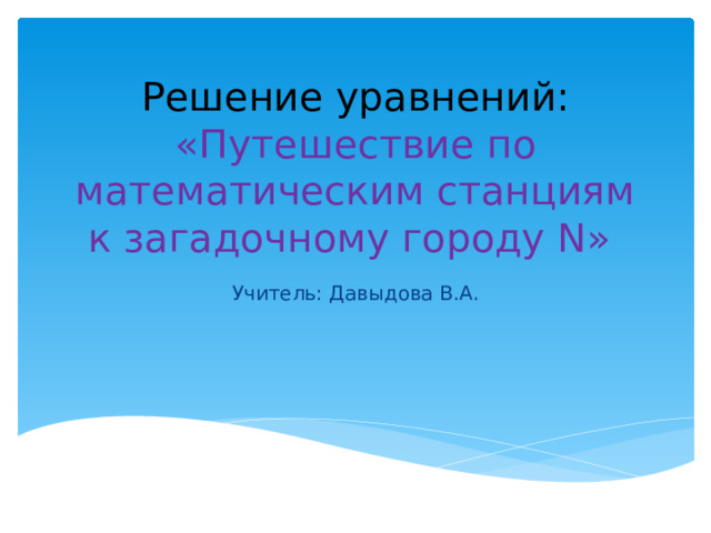 Решение уравнений: «Путешествие по математическим станциям к загадочному городу N» Учитель: Давыдова В.А.
