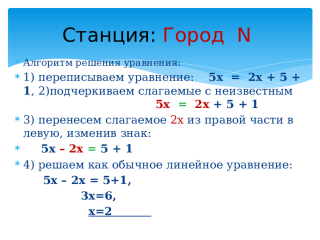Станция:  Город N Алгоритм решения уравнения: 1) переписываем уравнение: 5х = 2х + 5 + 1 , 2)подчеркиваем слагаемые с неизвестным  5х =  2х + 5 + 1 3) перенесем слагаемое 2х из правой части в левую, изменив знак:  5х – 2х = 5 + 1 4) решаем как обычное линейное уравнение:  5x – 2x = 5+1,  3х=6,  х=2